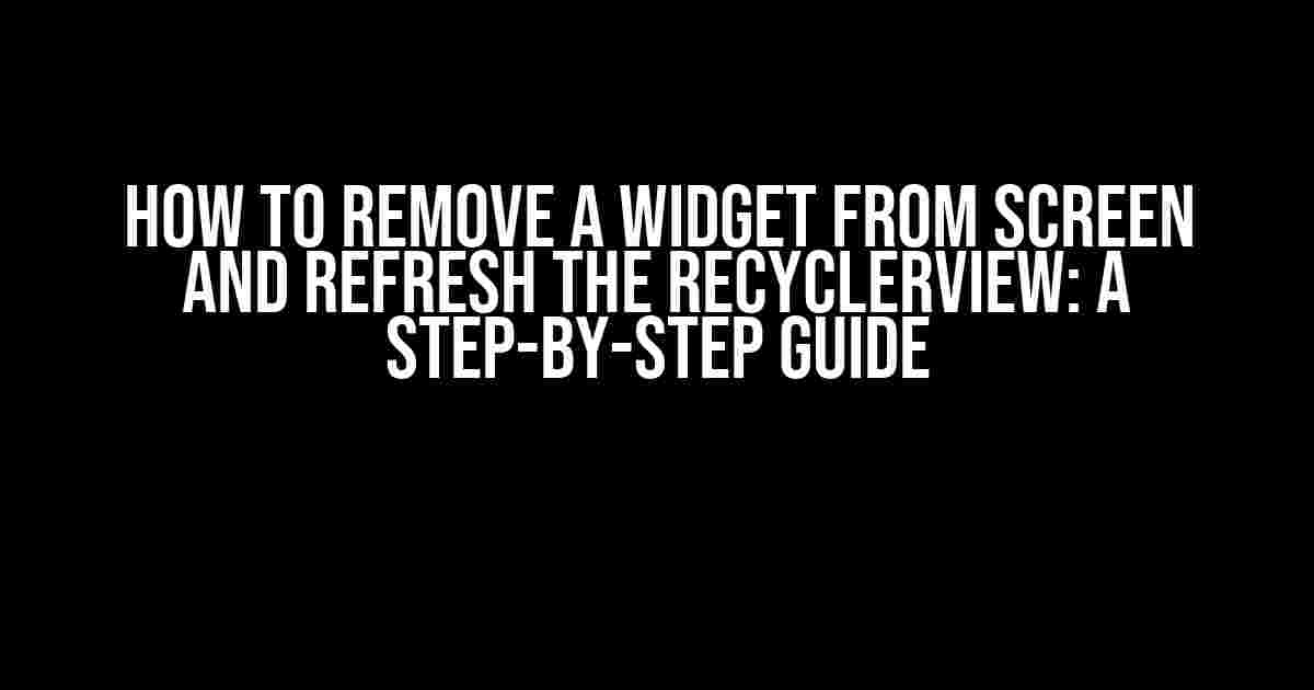 How to Remove a Widget from Screen and Refresh the RecyclerView: A Step-by-Step Guide