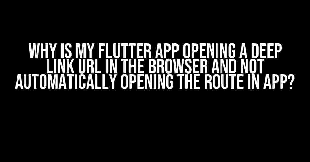 Why is My Flutter App Opening a Deep Link URL in the Browser and Not Automatically Opening the Route in App?